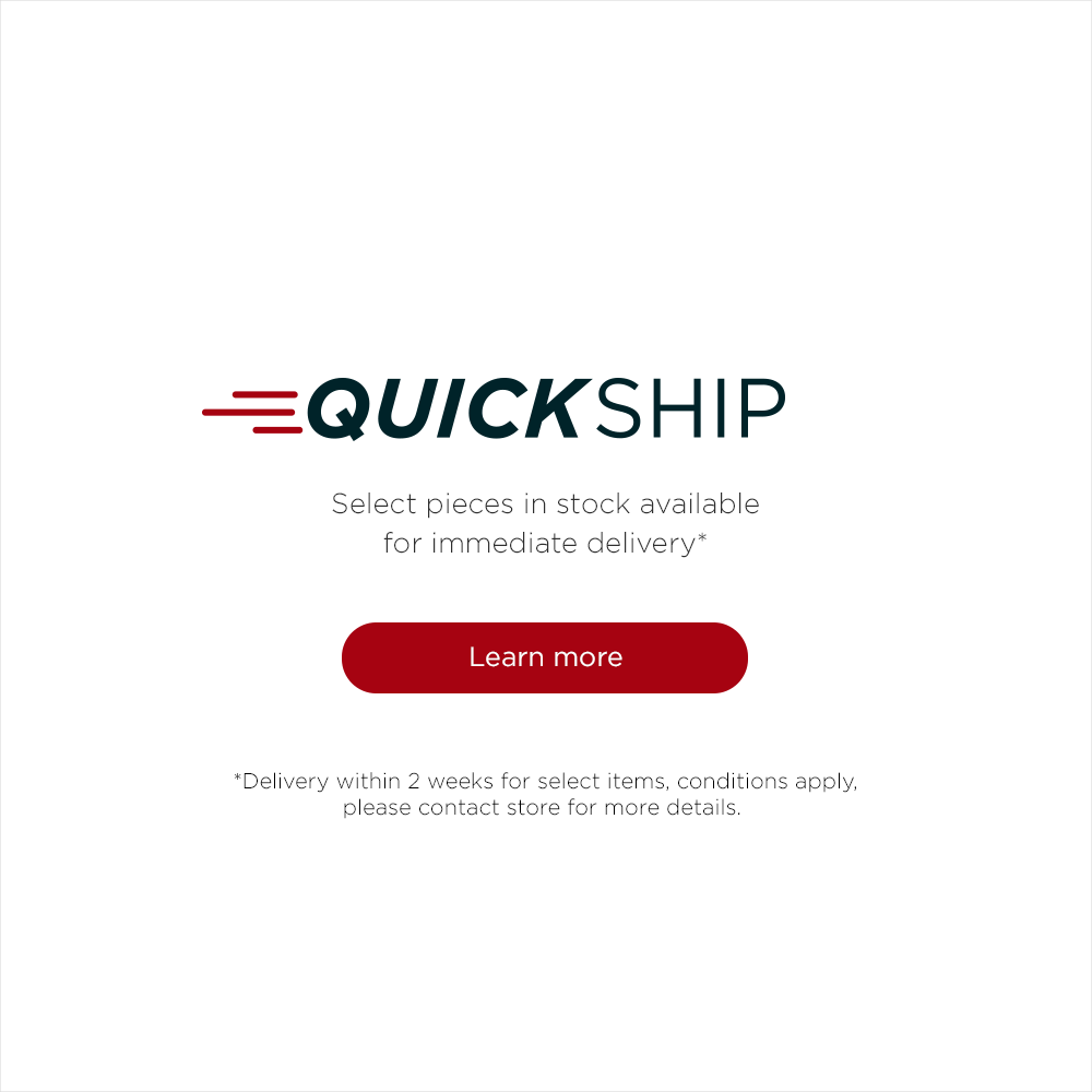 Quickship, select pieces in stock available for immediate delivery*. Learn more. *Delivery within 2 weeks for select items, conditions apply, please contact store for more details.